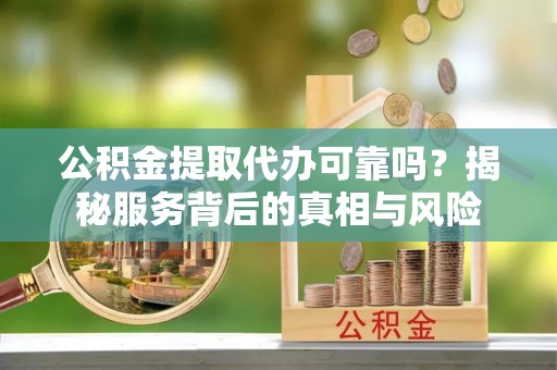 长春公积金提取代办可靠吗？揭秘服务背后的真相与风险