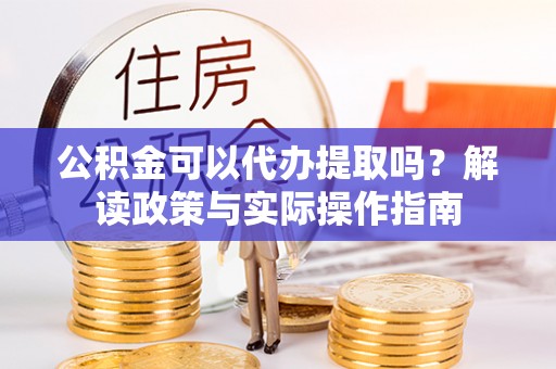 长春公积金可以代办提取吗？解读政策与实际操作指南