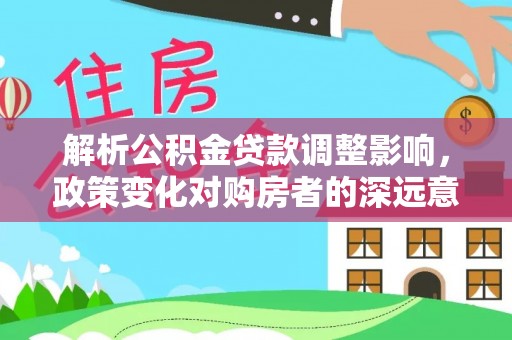 长春解析公积金贷款调整影响，政策变化对购房者的深远意义