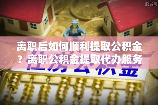 长春离职后如何顺利提取公积金？离职公积金提取代办服务帮你搞定！