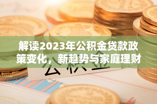 长春解读2023年公积金贷款政策变化，新趋势与家庭理财规划