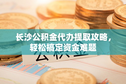 长春长沙公积金代办提取攻略，轻松搞定资金难题