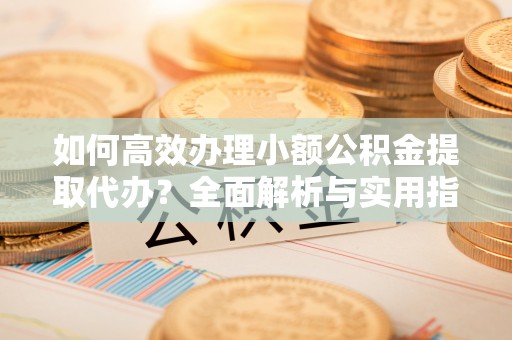 长春如何高效办理小额公积金提取代办？全面解析与实用指南