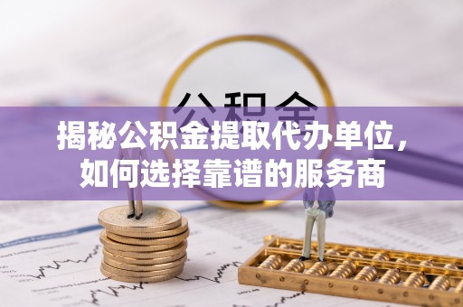 长春揭秘公积金提取代办单位，如何选择靠谱的服务商