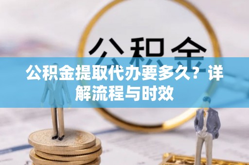 长春公积金提取代办要多久？详解流程与时效