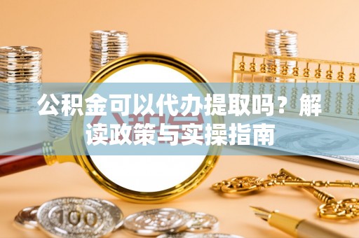 长春公积金可以代办提取吗？解读政策与实操指南
