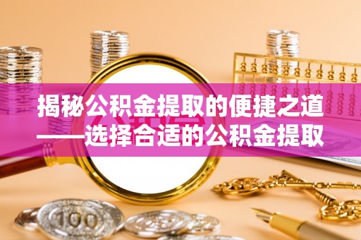 长春揭秘公积金提取的便捷之道——选择合适的公积金提取代办单位