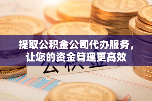 长春提取公积金公司代办服务，让您的资金管理更高效