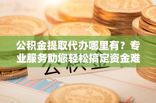 长春公积金提取代办哪里有？专业服务助您轻松搞定资金难题