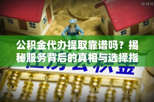 长春公积金代办提取靠谱吗？揭秘服务背后的真相与选择指南