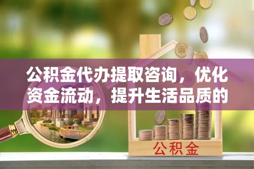 长春公积金代办提取咨询，优化资金流动，提升生活品质的明智选择