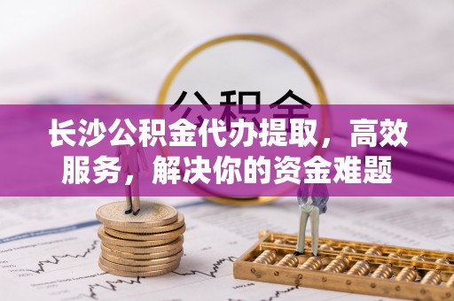 长春长沙公积金代办提取，高效服务，解决你的资金难题